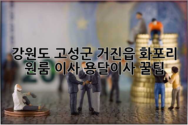 강원도 고성군 거진읍 화포리 원룸 이사, 용달이사 꿀팁!