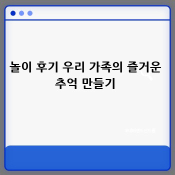 놀이 후기 우리 가족의 즐거운 추억 만들기